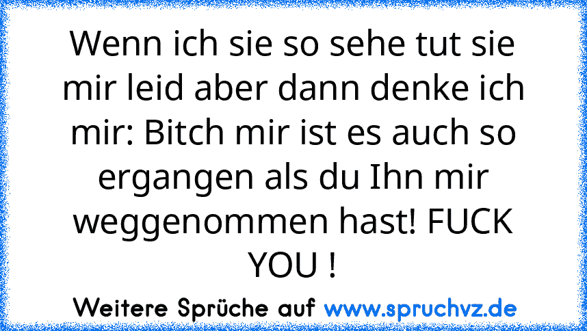 Wenn ich sie so sehe tut sie mir leid aber dann denke ich mir: Bitch mir ist es auch so ergangen als du Ihn mir weggenommen hast! FUCK YOU !