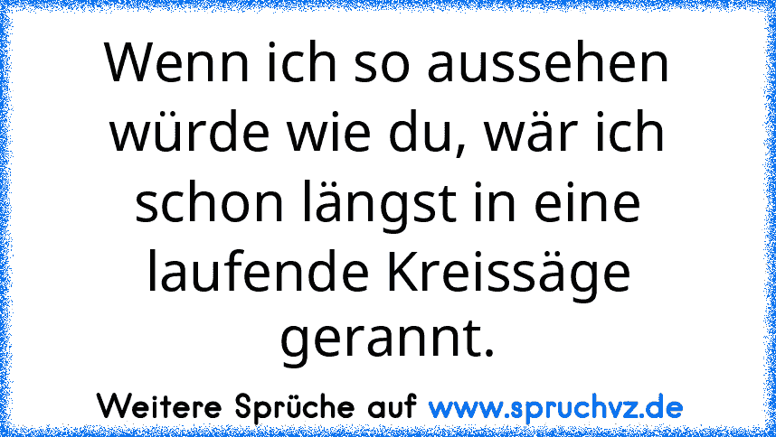 Wenn ich so aussehen würde wie du, wär ich schon längst in eine laufende Kreissäge gerannt.