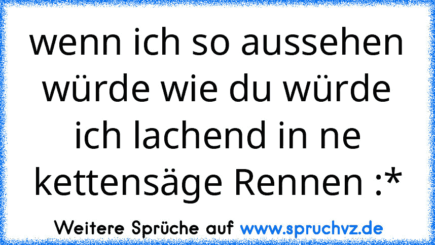 wenn ich so aussehen würde wie du würde ich lachend in ne kettensäge Rennen :*