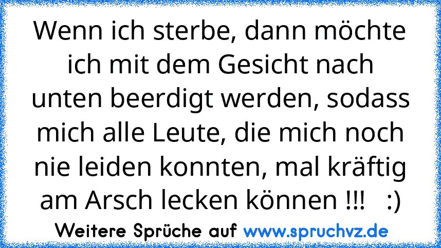 Wenn ich sterbe, dann möchte ich mit dem Gesicht nach unten beerdigt werden, sodass mich alle Leute, die mich noch nie leiden konnten, mal kräftig am Arsch lecken können !!!   :)