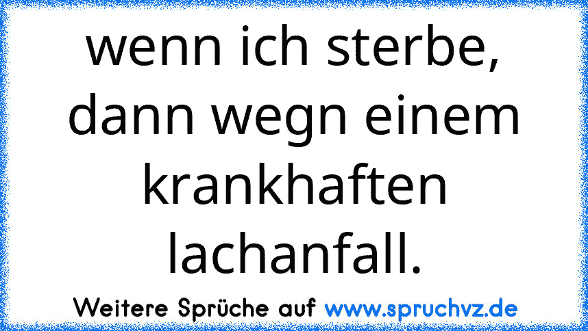 wenn ich sterbe, dann wegn einem krankhaften lachanfall.