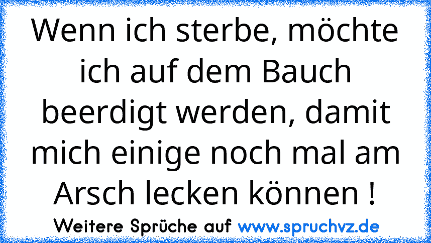 Wenn ich sterbe, möchte ich auf dem Bauch beerdigt werden, damit mich einige noch mal am Arsch lecken können !