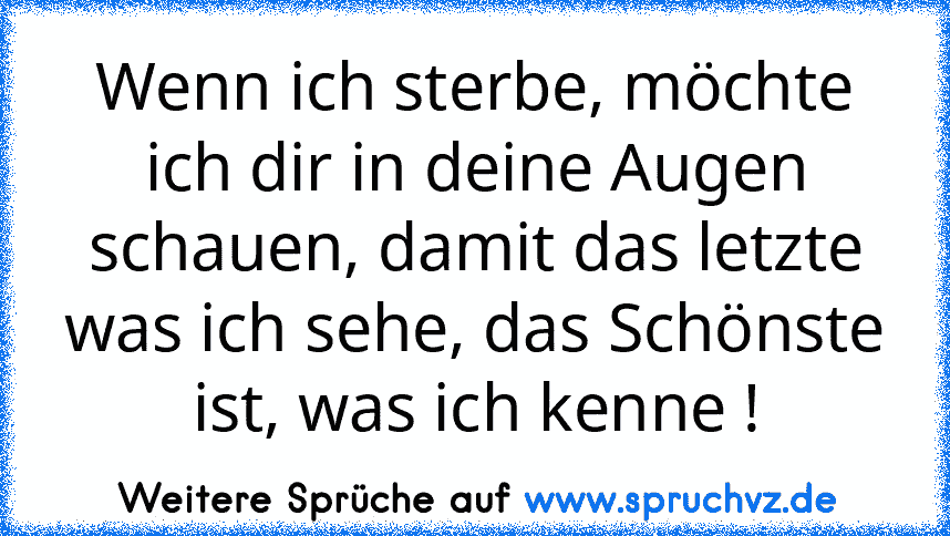 Wenn ich sterbe, möchte ich dir in deine Augen schauen, damit das letzte was ich sehe, das Schönste ist, was ich kenne !