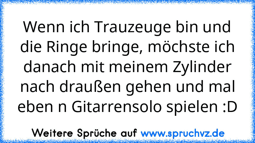 Wenn ich Trauzeuge bin und die Ringe bringe, möchste ich danach mit meinem Zylinder nach draußen gehen und mal eben n Gitarrensolo spielen :D