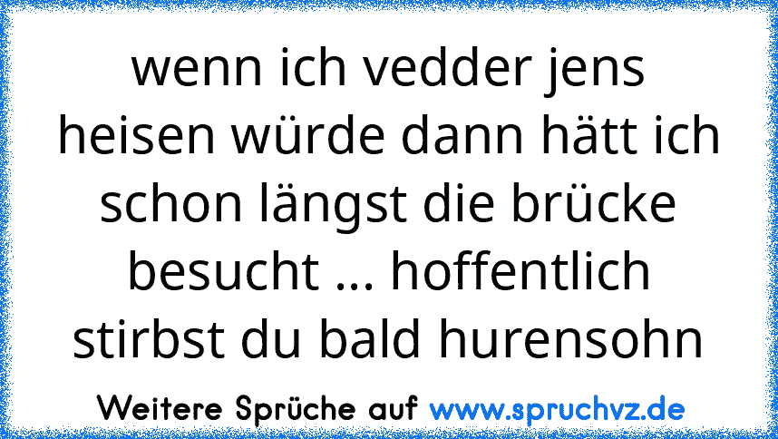 wenn ich vedder jens heisen würde dann hätt ich schon längst die brücke besucht ... hoffentlich stirbst du bald hurensohn