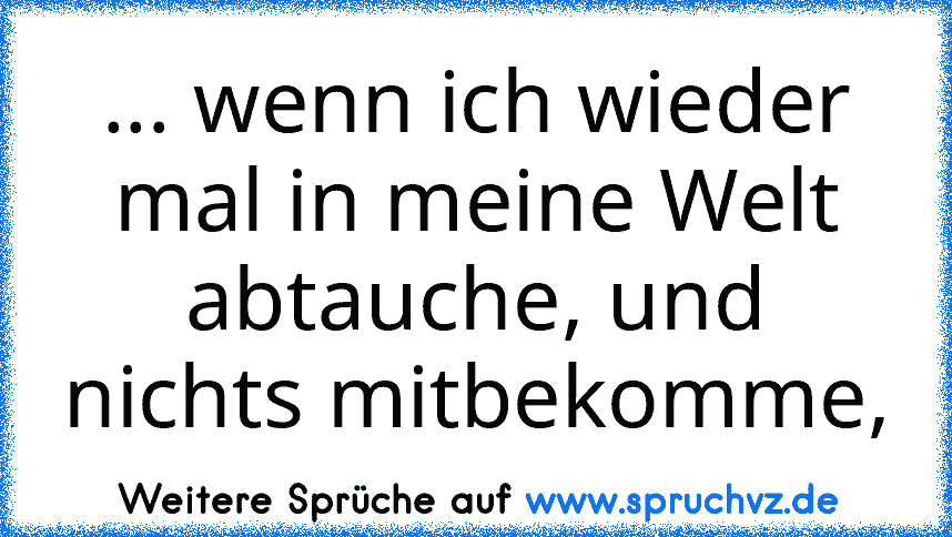 ... wenn ich wieder mal in meine Welt abtauche, und nichts mitbekomme,