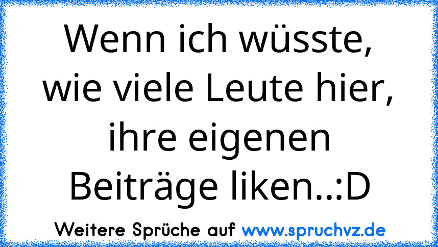 Wenn ich wüsste, wie viele Leute hier, ihre eigenen Beiträge liken..:D