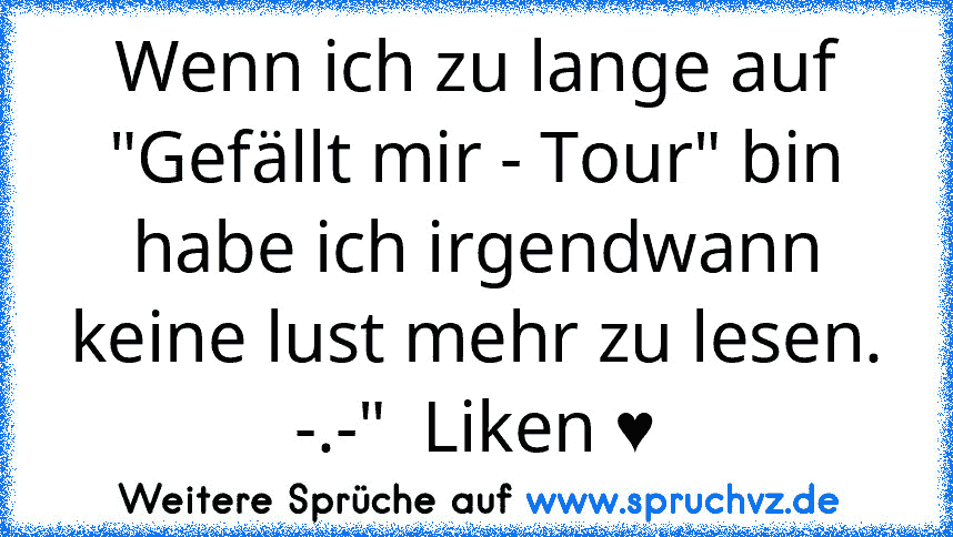 Wenn ich zu lange auf "Gefällt mir - Tour" bin habe ich irgendwann keine lust mehr zu lesen. -.-"  Liken ♥