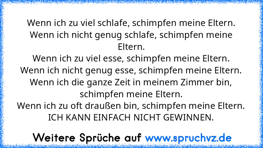 Wenn ich zu viel schlafe, schimpfen meine Eltern.
Wenn ich nicht genug schlafe, schimpfen meine Eltern.
Wenn ich zu viel esse, schimpfen meine Eltern.
Wenn ich nicht genug esse, schimpfen meine Eltern.
Wenn ich die ganze Zeit in meinem Zimmer bin, schimpfen meine Eltern.
Wenn ich zu oft draußen bin, schimpfen meine Eltern.
ICH KANN EINFACH NICHT GEWINNEN.