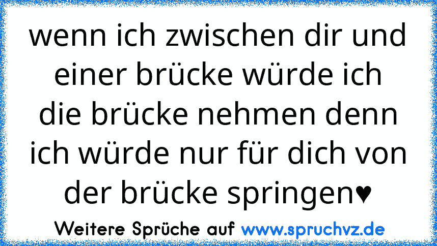 wenn ich zwischen dir und einer brücke würde ich die brücke nehmen denn ich würde nur für dich von der brücke springen♥