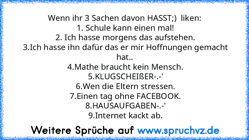 Wenn ihr 3 Sachen davon HASST;)  liken:
 1. Schule kann einen mal!
 2. Ich hasse morgens das aufstehen.
 3.Ich hasse ihn dafür das er mir Hoffnungen gemacht hat..
 4.Mathe braucht kein Mensch.
 5.KLUGSCHEIßER-.-'
 6.Wen die Eltern stressen.
 7.Einen tag ohne FACEBOOK.
 8.HAUSAUFGABEN-.-'
 9.Internet kackt ab.