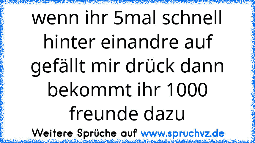 wenn ihr 5mal schnell hinter einandre auf gefällt mir drück dann bekommt ihr 1000 freunde dazu