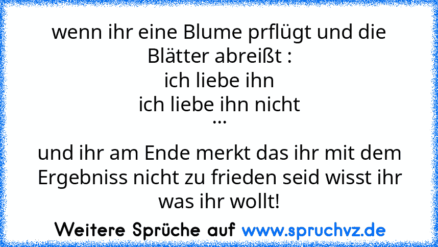 wenn ihr eine Blume prflügt und die Blätter abreißt :
ich liebe ihn
ich liebe ihn nicht
...
und ihr am Ende merkt das ihr mit dem Ergebniss nicht zu frieden seid wisst ihr was ihr wollt!