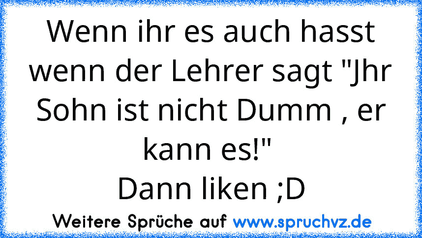 Wenn ihr es auch hasst wenn der Lehrer sagt "Jhr Sohn ist nicht Dumm , er kann es!" 
Dann liken ;D