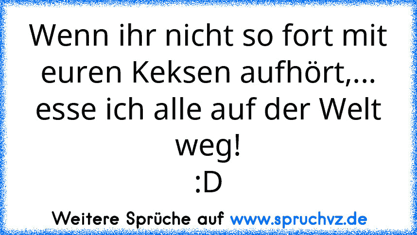 Wenn ihr nicht so fort mit euren Keksen aufhört,...
esse ich alle auf der Welt weg!
:D