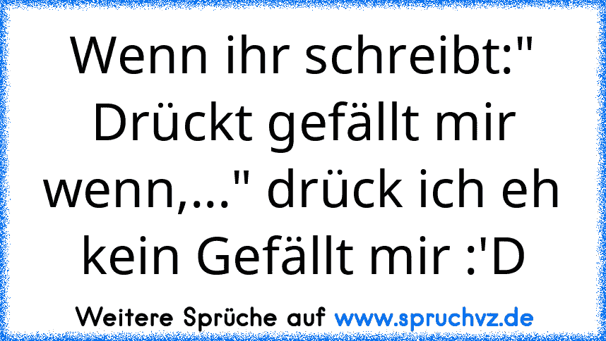 Wenn ihr schreibt:" Drückt gefällt mir wenn,..." drück ich eh kein Gefällt mir :'D