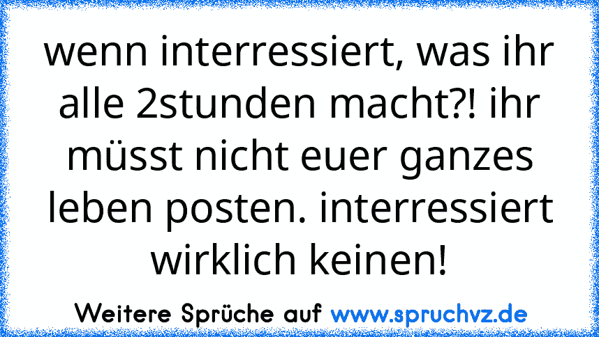 wenn interressiert, was ihr alle 2stunden macht?! ihr müsst nicht euer ganzes leben posten. interressiert wirklich keinen!