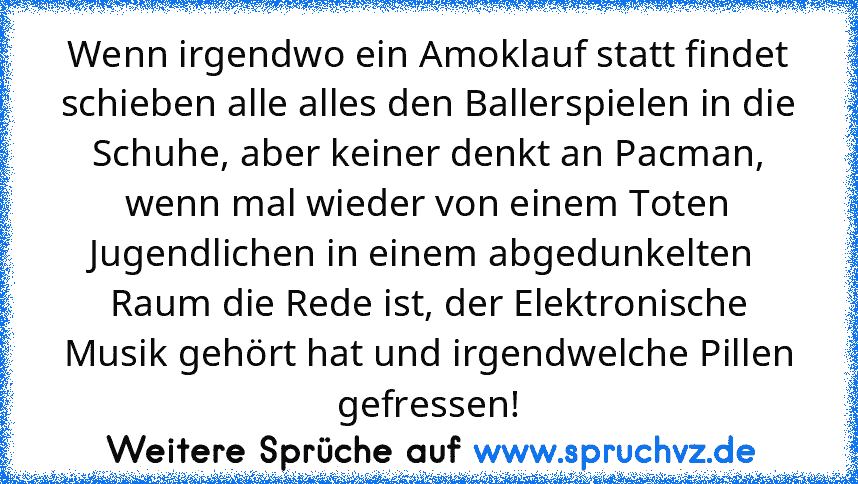 Wenn irgendwo ein Amoklauf statt findet schieben alle alles den Ballerspielen in die Schuhe, aber keiner denkt an Pacman, wenn mal wieder von einem Toten Jugendlichen in einem abgedunkelten  Raum die Rede ist, der Elektronische Musik gehört hat und irgendwelche Pillen gefressen!