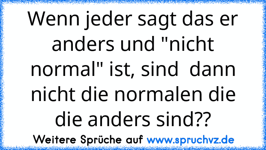 Wenn jeder sagt das er anders und "nicht normal" ist, sind  dann nicht die normalen die die anders sind??