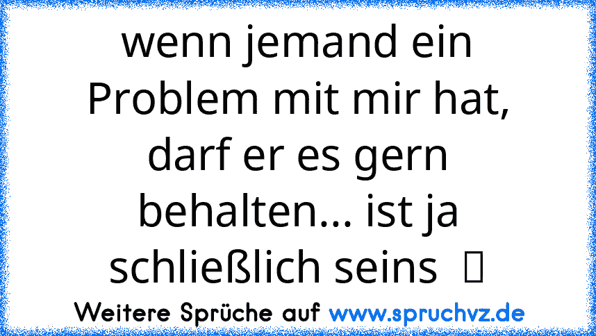 wenn jemand ein Problem mit mir hat, darf er es gern behalten... ist ja schließlich seins  ツ