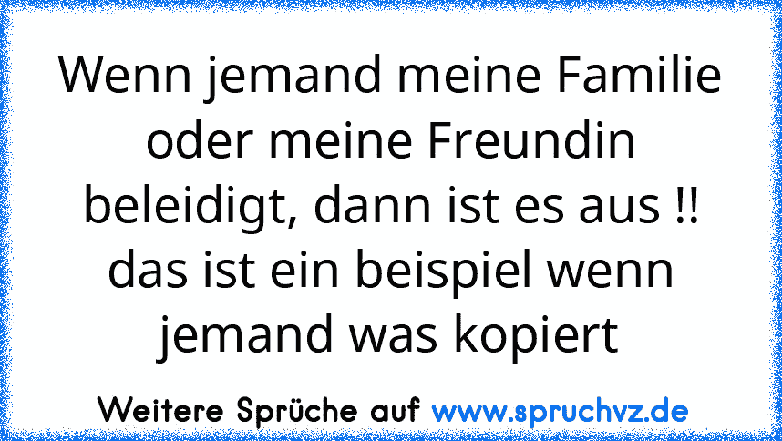 Wenn jemand meine Familie oder meine Freundin beleidigt, dann ist es aus !!
das ist ein beispiel wenn jemand was kopiert