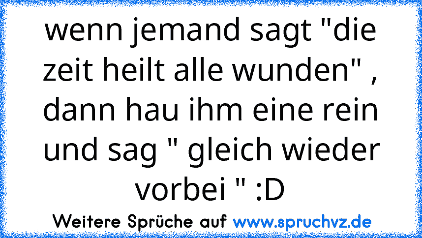 wenn jemand sagt "die zeit heilt alle wunden" , dann hau ihm eine rein und sag " gleich wieder vorbei " :D