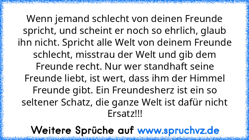 Wenn jemand schlecht von deinen Freunde spricht, und scheint er noch so ehrlich, glaub ihn nicht. Spricht alle Welt von deinem Freunde schlecht, misstrau der Welt und gib dem Freunde recht. Nur wer standhaft seine Freunde liebt, ist wert, dass ihm der Himmel Freunde gibt. Ein Freundesherz ist ein so seltener Schatz, die ganze Welt ist dafür nicht Ersatz!!!