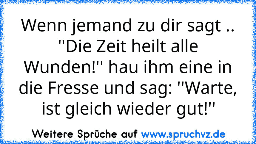 Wenn jemand zu dir sagt ..
''Die Zeit heilt alle Wunden!'' hau ihm eine in die Fresse und sag: ''Warte, ist gleich wieder gut!''