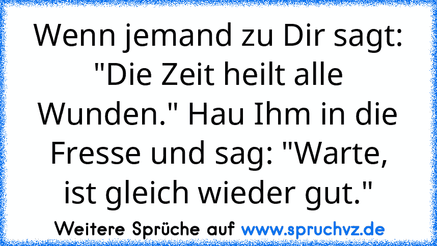 Wenn jemand zu Dir sagt: "Die Zeit heilt alle Wunden." Hau Ihm in die Fresse und sag: "Warte, ist gleich wieder gut."