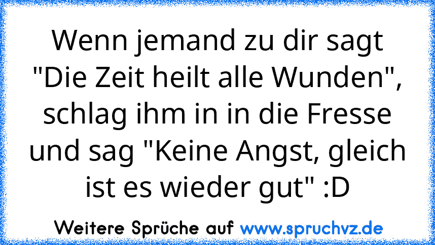 Wenn jemand zu dir sagt "Die Zeit heilt alle Wunden", schlag ihm in in die Fresse und sag "Keine Angst, gleich ist es wieder gut" :D