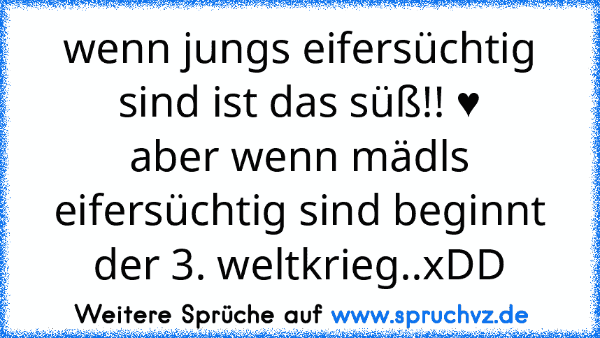 wenn jungs eifersüchtig sind ist das süß!! ♥
aber wenn mädls eifersüchtig sind beginnt der 3. weltkrieg..xDD