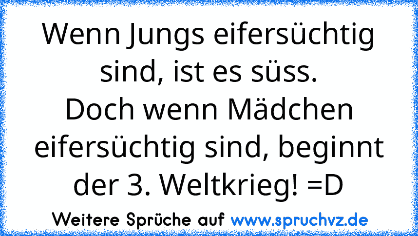 Wenn Jungs eifersüchtig sind, ist es süss.
Doch wenn Mädchen eifersüchtig sind, beginnt der 3. Weltkrieg! =D