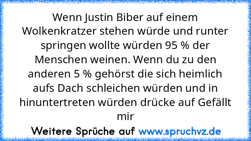 Wenn Justin Biber auf einem Wolkenkratzer stehen würde und runter springen wollte würden 95 % der Menschen weinen. Wenn du zu den anderen 5 % gehörst die sich heimlich aufs Dach schleichen würden und in hinuntertreten würden drücke auf Gefällt mir