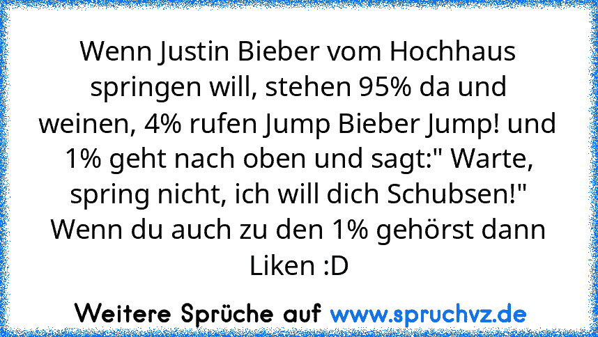 Wenn Justin Bieber vom Hochhaus springen will, stehen 95% da und weinen, 4% rufen Jump Bieber Jump! und 1% geht nach oben und sagt:" Warte, spring nicht, ich will dich Schubsen!"
Wenn du auch zu den 1% gehörst dann Liken :D