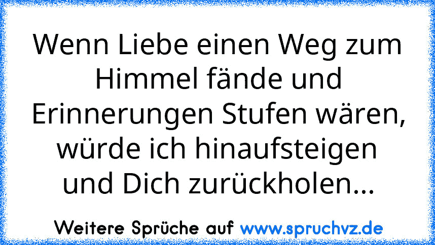 Wenn Liebe einen Weg zum Himmel fände und Erinnerungen Stufen wären, würde ich hinaufsteigen
und Dich zurückholen...