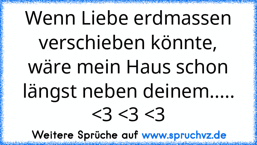 Wenn Liebe erdmassen verschieben könnte,
wäre mein Haus schon längst neben deinem.....
