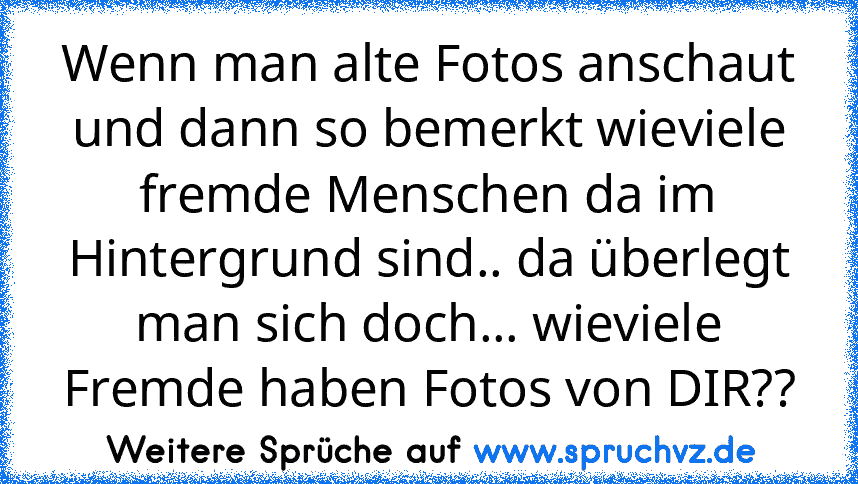 Wenn man alte Fotos anschaut und dann so bemerkt wieviele fremde Menschen da im Hintergrund sind.. da überlegt man sich doch... wieviele Fremde haben Fotos von DIR??