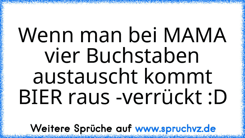 Wenn man bei MAMA vier Buchstaben austauscht kommt BIER raus -verrückt :D