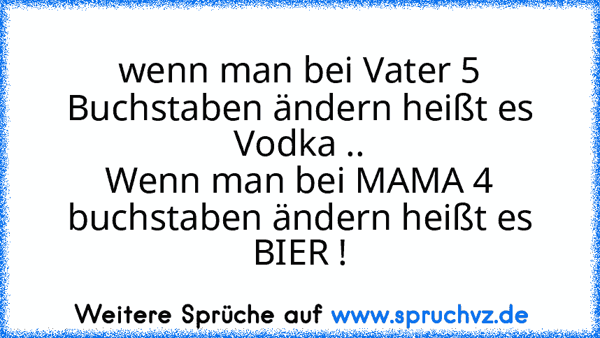 wenn man bei Vater 5 Buchstaben ändern heißt es Vodka ..
Wenn man bei MAMA 4 buchstaben ändern heißt es BIER !