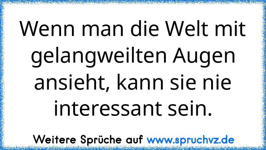 Wenn man die Welt mit gelangweilten Augen ansieht, kann sie nie interessant sein.