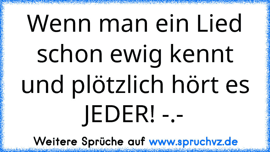 Wenn man ein Lied schon ewig kennt und plötzlich hört es JEDER! -.-