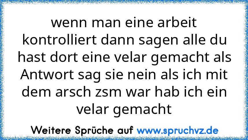 wenn man eine arbeit kontrolliert dann sagen alle du hast dort eine velar gemacht als Antwort sag sie nein als ich mit dem arsch zsm war hab ich ein velar gemacht