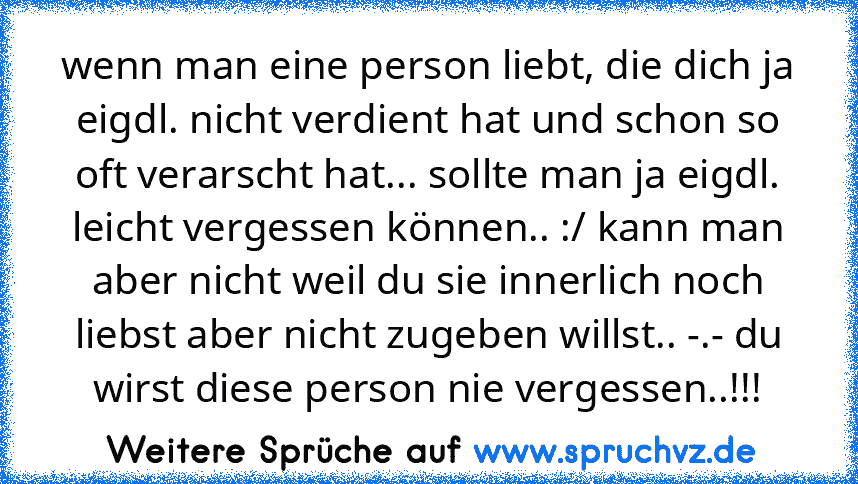 wenn man eine person liebt, die dich ja eigdl. nicht verdient hat und schon so oft verarscht hat... sollte man ja eigdl. leicht vergessen können.. :/ kann man aber nicht weil du sie innerlich noch liebst aber nicht zugeben willst.. -.- du wirst diese person nie vergessen..!!!