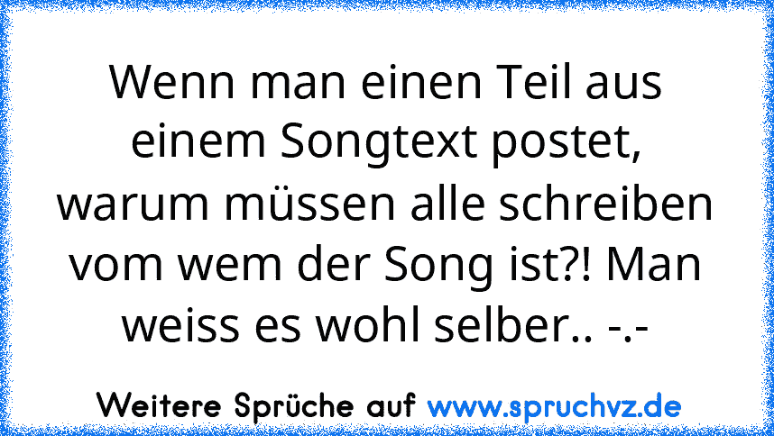 Wenn man einen Teil aus einem Songtext postet, warum müssen alle schreiben vom wem der Song ist?! Man weiss es wohl selber.. -.-