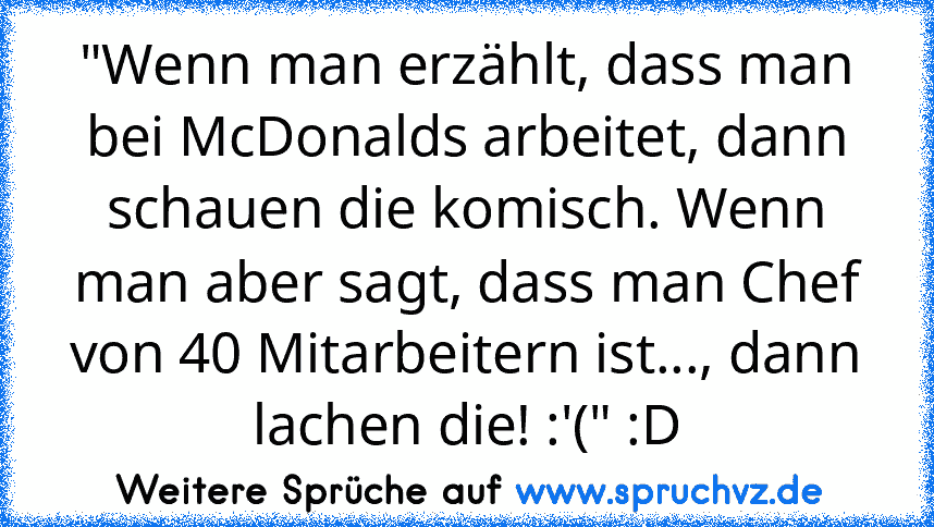 "Wenn man erzählt, dass man bei McDonalds arbeitet, dann schauen die komisch. Wenn man aber sagt, dass man Chef von 40 Mitarbeitern ist..., dann lachen die! :'(" :D