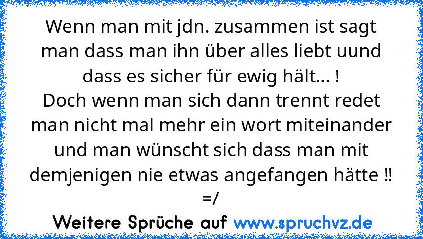 Wenn man mit jdn. zusammen ist sagt man dass man ihn über alles liebt uund dass es sicher für ewig hält... !
Doch wenn man sich dann trennt redet man nicht mal mehr ein wort miteinander und man wünscht sich dass man mit demjenigen nie etwas angefangen hätte !! =/