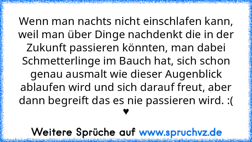 Wenn man nachts nicht einschlafen kann, weil man über Dinge nachdenkt die in der Zukunft passieren könnten, man dabei Schmetterlinge im Bauch hat, sich schon genau ausmalt wie dieser Augenblick ablaufen wird und sich darauf freut, aber dann begreift das es nie passieren wird. :( ♥