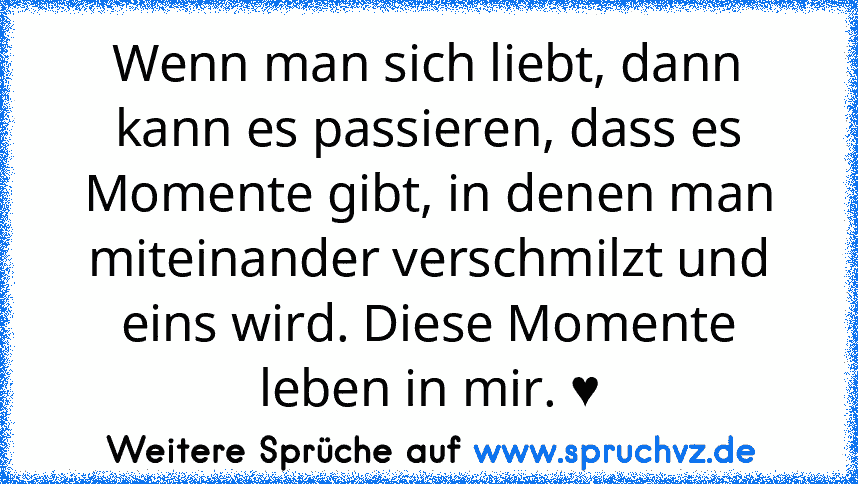 Wenn man sich liebt, dann kann es passieren, dass es Momente gibt, in denen man miteinander verschmilzt und eins wird. Diese Momente leben in mir. ♥