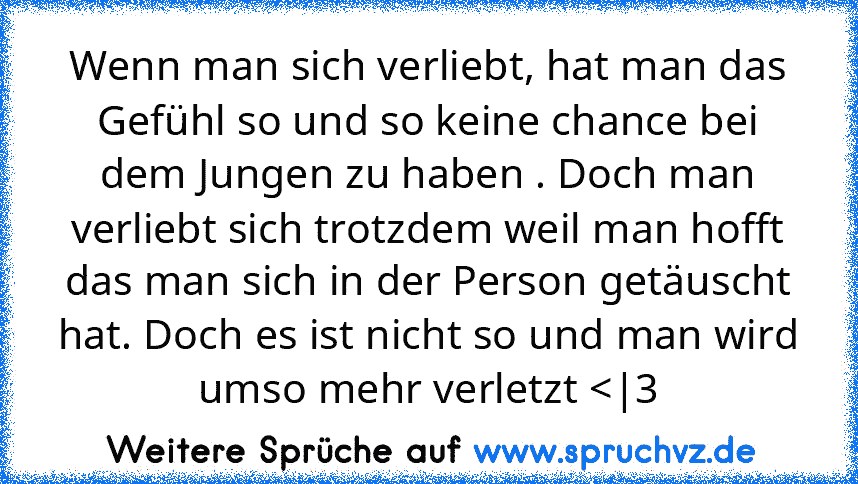 Wenn man sich verliebt, hat man das Gefühl so und so keine chance bei dem Jungen zu haben . Doch man verliebt sich trotzdem weil man hofft das man sich in der Person getäuscht hat. Doch es ist nicht so und man wird umso mehr verletzt 