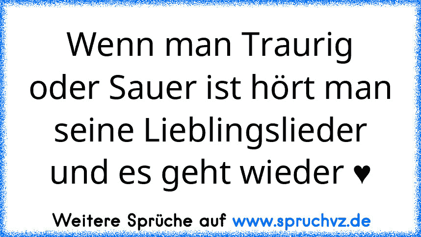 Wenn man Traurig oder Sauer ist hört man seine Lieblingslieder und es geht wieder ♥